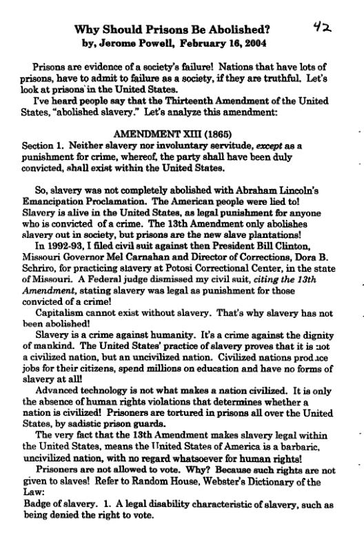 ‘Why Should Prisons Be Abolished? 92 by, Jerome Powell, February 18, 2004 ‘Prisons are evidence of a society’s failure! Nations that have lots of prisons, have to admit to failure as a society, if they are truthful. Let’s look at prisons in the United States. Tve heard peoplo say that the Thirteenth Amendment of the United States, “abolished slavery.” Let’s analyze this amendment: AMENDMENT XITI (1865) Section 1. Neither slavery nor involuntary servitude, except as a punishment for crime, whereof, the party shall have been duly convicted, shall exist within the United States. So, slavery was not completely abolished with Abraham Lincoln’s Emancipation Proclamation. The American people were lied tol Slavery is alive in the United States, as logal punishment for anyone who is convicted of a crime. The 13th Amendment only abolishes slavery out in society, but prisons are the new slave plantations! In 1992-99, I filed civil suit against then President Bill Clinton, Missouri Governor Mel Carnahan and Director of Corrections, Dora B. Schriro, for practicing stavery at Potosi Correctional Center, in the state of Missouri. A Federal judge dismissed my civil suit, citing the 13th ‘Amendment, stating slavery was legal as punishment for those convicted of a crimel Capitalism cannot exist without slavery. That’s why slavery has not boen abolished! Slavery is a crime against humanity. Its a crime against the dignity of mankind. The United States’ practice of slavery proves that it is ot a civilized nation, but an uncivilized nation. Civilized nations prod.ice jobs for their citizens, spend millions on education and have no forms of slavery at all! Advanced technology s not what makes a nation civilized. It ia only the absence of human rights violations that determines whether a ‘nation is civilized! Prisoners are tortured in prisons all over the United States, by sadistic prison guards. ‘The very fact that the 13th Amendment makes slavery legal within the United States, means the ITnited States of America is a barba uncis ‘nation, with no regard whatsoever for human rights! Prisoners are not allowed to vote. Why? Because such rights are not given to slaves! Refer to Random House, Webster’s Dictionary of the Law: Badge of slavery. 1. A legal disability characteristic of slavery, such as being denied the right to vote.